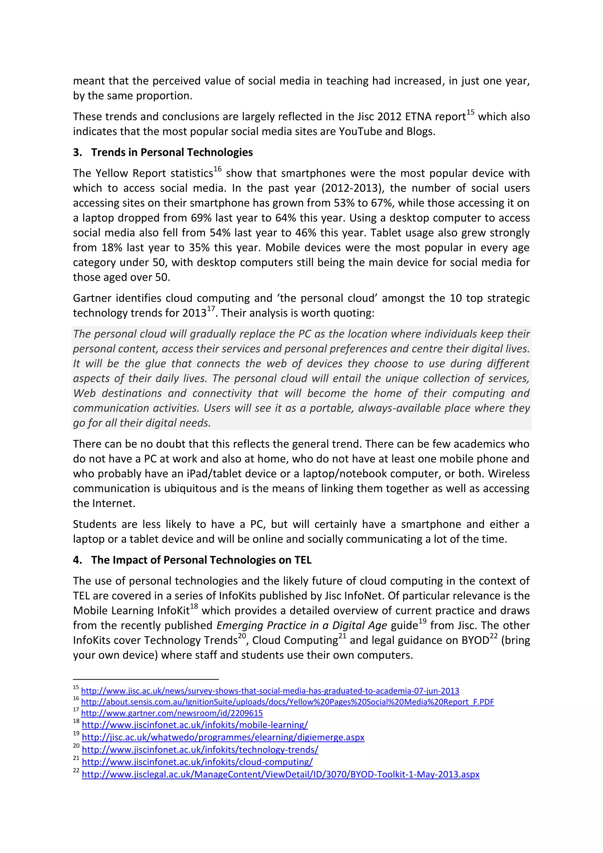meant that the perceived value of social media in teaching had increased, in just one year,
by the same proportion.
These trends and conclusions are largely reflected in the Jisc 2012 ETNA report15
which also
indicates that the most popular social media sites are YouTube and Blogs.
3. Trends in Personal Technologies
The Yellow Report statistics16
show that smartphones were the most popular device with
which to access social media. In the past year (2012-2013), the number of social users
accessing sites on their smartphone has grown from 53% to 67%, while those accessing it on
a laptop dropped from 69% last year to 64% this year. Using a desktop computer to access
social media also fell from 54% last year to 46% this year. Tablet usage also grew strongly
from 18% last year to 35% this year. Mobile devices were the most popular in every age
category under 50, with desktop computers still being the main device for social media for
those aged over 50.
Gartner identifies cloud computing and ‘the personal cloud’ amongst the 10 top strategic
technology trends for 201317
. Their analysis is worth quoting:
The personal cloud will gradually replace the PC as the location where individuals keep their
personal content, access their services and personal preferences and centre their digital lives.
It will be the glue that connects the web of devices they choose to use during different
aspects of their daily lives. The personal cloud will entail the unique collection of services,
Web destinations and connectivity that will become the home of their computing and
communication activities. Users will see it as a portable, always-available place where they
go for all their digital needs.
There can be no doubt that this reflects the general trend. There can be few academics who
do not have a PC at work and also at home, who do not have at least one mobile phone and
who probably have an iPad/tablet device or a laptop/notebook computer, or both. Wireless
communication is ubiquitous and is the means of linking them together as well as accessing
the Internet.
Students are less likely to have a PC, but will certainly have a smartphone and either a
laptop or a tablet device and will be online and socially communicating a lot of the time.
4. The Impact of Personal Technologies on TEL
The use of personal technologies and the likely future of cloud computing in the context of
TEL are covered in a series of InfoKits published by Jisc InfoNet. Of particular relevance is the
Mobile Learning InfoKit18
which provides a detailed overview of current practice and draws
from the recently published Emerging Practice in a Digital Age guide19
from Jisc. The other
InfoKits cover Technology Trends20
, Cloud Computing21
and legal guidance on BYOD22
(bring
your own device) where staff and students use their own computers.
15
http://www.jisc.ac.uk/news/survey-shows-that-social-media-has-graduated-to-academia-07-jun-2013
16
http://about.sensis.com.au/IgnitionSuite/uploads/docs/Yellow%20Pages%20Social%20Media%20Report_F.PDF
17
http://www.gartner.com/newsroom/id/2209615
18
http://www.jiscinfonet.ac.uk/infokits/mobile-learning/
19
http://jisc.ac.uk/whatwedo/programmes/elearning/digiemerge.aspx
20
http://www.jiscinfonet.ac.uk/infokits/technology-trends/
21
http://www.jiscinfonet.ac.uk/infokits/cloud-computing/
22
http://www.jisclegal.ac.uk/ManageContent/ViewDetail/ID/3070/BYOD-Toolkit-1-May-2013.aspx
 