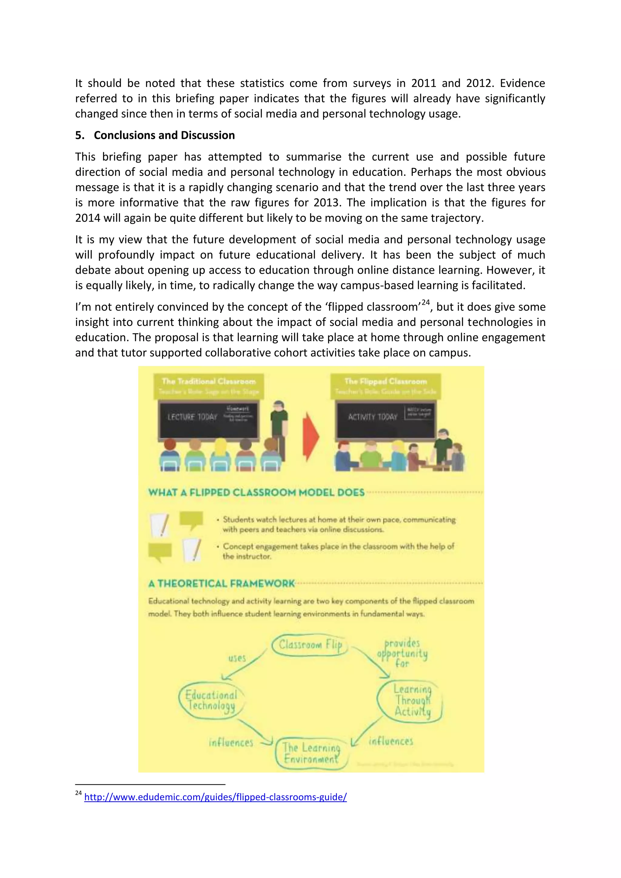 It should be noted that these statistics come from surveys in 2011 and 2012. Evidence
referred to in this briefing paper indicates that the figures will already have significantly
changed since then in terms of social media and personal technology usage.
5. Conclusions and Discussion
This briefing paper has attempted to summarise the current use and possible future
direction of social media and personal technology in education. Perhaps the most obvious
message is that it is a rapidly changing scenario and that the trend over the last three years
is more informative that the raw figures for 2013. The implication is that the figures for
2014 will again be quite different but likely to be moving on the same trajectory.
It is my view that the future development of social media and personal technology usage
will profoundly impact on future educational delivery. It has been the subject of much
debate about opening up access to education through online distance learning. However, it
is equally likely, in time, to radically change the way campus-based learning is facilitated.
I’m not entirely convinced by the concept of the ‘flipped classroom’24
, but it does give some
insight into current thinking about the impact of social media and personal technologies in
education. The proposal is that learning will take place at home through online engagement
and that tutor supported collaborative cohort activities take place on campus.
24
http://www.edudemic.com/guides/flipped-classrooms-guide/
 