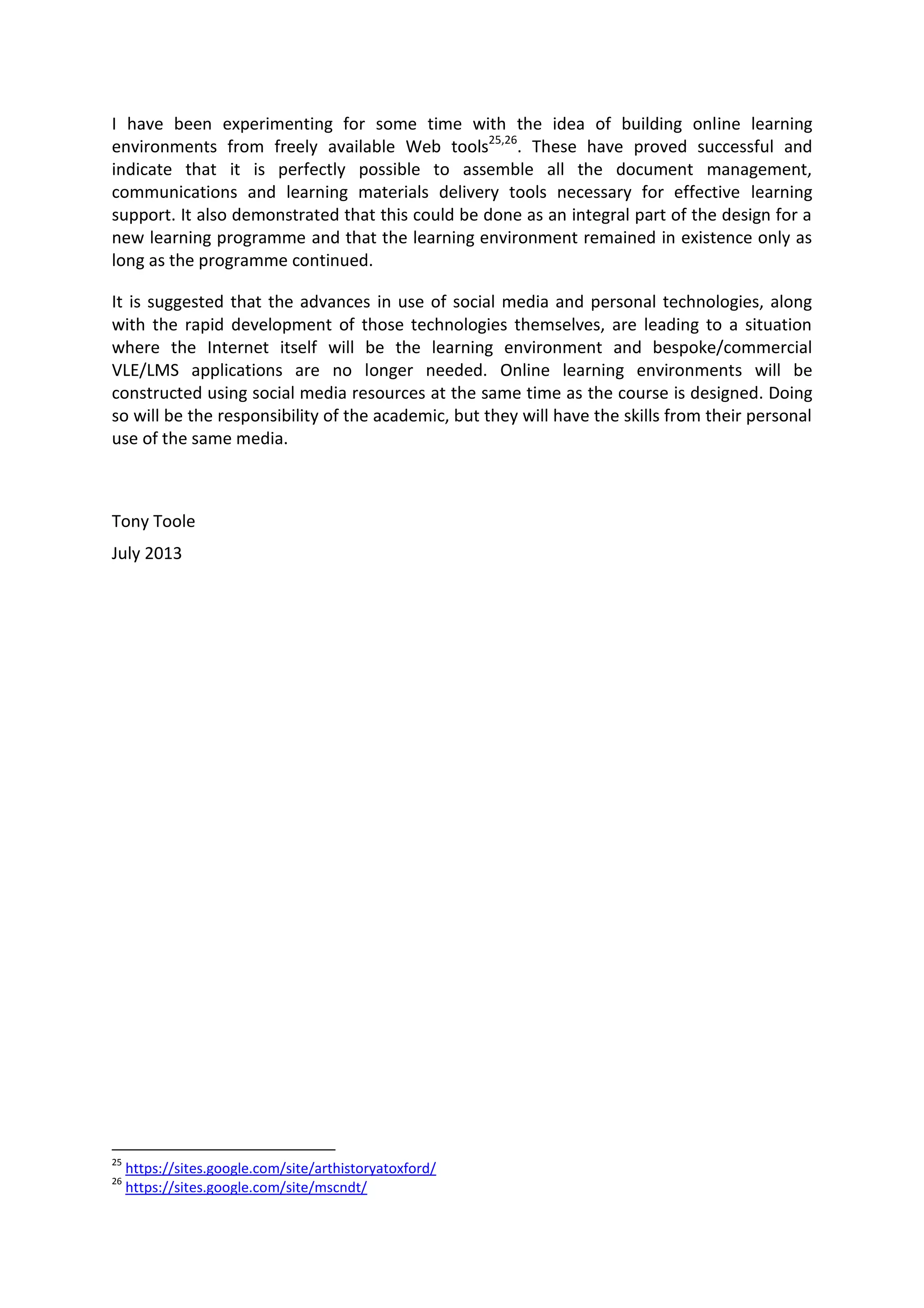 I have been experimenting for some time with the idea of building online learning
environments from freely available Web tools25,26
. These have proved successful and
indicate that it is perfectly possible to assemble all the document management,
communications and learning materials delivery tools necessary for effective learning
support. It also demonstrated that this could be done as an integral part of the design for a
new learning programme and that the learning environment remained in existence only as
long as the programme continued.
It is suggested that the advances in use of social media and personal technologies, along
with the rapid development of those technologies themselves, are leading to a situation
where the Internet itself will be the learning environment and bespoke/commercial
VLE/LMS applications are no longer needed. Online learning environments will be
constructed using social media resources at the same time as the course is designed. Doing
so will be the responsibility of the academic, but they will have the skills from their personal
use of the same media.
Tony Toole
July 2013
25
https://sites.google.com/site/arthistoryatoxford/
26
https://sites.google.com/site/mscndt/
 