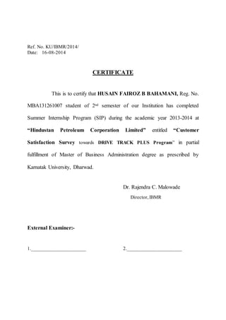 Ref. No. KU/IBMR/2014/ 
Date: 16-08-2014 
CERTIFICATE 
This is to certify that HUSAIN FAIROZ B BAHAMANI, Reg. No. 
MBA131261007 student of 2nd semester of our Institution has completed 
Summer Internship Program (SIP) during the academic year 2013-2014 at 
“Hindustan Petroleum Corporation Limited” entitled “Customer 
Satisfaction Survey towards DRIVE TRACK PLUS Program” in partial 
fulfillment of Master of Business Administration degree as prescribed by 
Karnatak University, Dharwad. 
Dr. Rajendra C. Malowade 
Director, IBMR 
External Examiner:- 
1.______________________ 2.______________________ 
 