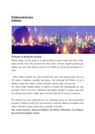 Products and Services 
Refineries 
Welcome to Refineries Section 
Without refining, the rich resources of crude petroleum of nature would remain latent. Value-added 
products from crude petroleum like petrol, diesel, kerosene, liquefied petroleum gas, 
naphtha and many more products would not be available for growth and development of a 
nation. 
HPCL refineries upgrade the crude petroleum into many value-added products and over 
300 grades of lubricants, specialties and greases. The Lubricating Oils Refinery set up at 
Mumbai is largest lube refinery in India. It produces superior quality lube base oils. 
The offsite product handling facilities of refineries at Mumbai and Vishakhapatnam has been 
automated. Projects have been implemented and facilities upgraded to produce green fuels 
like unleaded petrol and low sulphur diesel. and Euro III & Euro IV works are in progress. 
The refineries have been benchmarked by an international agency for various performance 
parameters. Numerous awards have been bestowed on both the refineries in recognition of the 
efforts in the field of energy conservation, environment and safety. 
This section showcases about our Refineries: Its History, Performance, New Projects, 
Research & Development, Awards. 
 