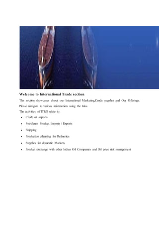 Welcome to International Trade section 
This section showcases about our International Marketing,Crude supplies and Our Offerings. 
Please navigate to various information using the links. 
The activities of IT&S relate to: 
 Crude oil imports 
 Petroleum Product Imports / Exports 
 Shipping 
 Production planning for Refineries 
 Supplies for domestic Markets 
 Product exchange with other Indian Oil Companies and Oil price risk management 
 