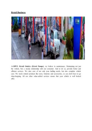 Retail Business 
At HPCL Retail Outlets (Petrol Pumps), we believe in maintenance. Maintaining not just 
the vehicle, but a steady relationship with our consumer. And to do so, provide better and 
efficient services. We take care of not only your fuelling needs, but also complete vehicle 
care. We stock related products like tyres, batteries and accessories, so you don't have to go 
shop-hopping. All our other value-added services ensure that your vehicle is well looked 
after. 
 