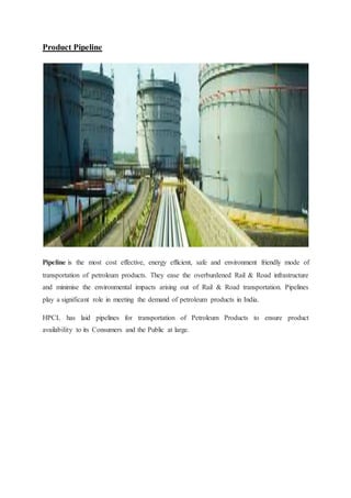 Product Pipeline 
Pipeline is the most cost effective, energy efficient, safe and environment friendly mode of 
transportation of petroleum products. They ease the overburdened Rail & Road infrastructure 
and minimise the environmental impacts arising out of Rail & Road transportation. Pipelines 
play a significant role in meeting the demand of petroleum products in India. 
HPCL has laid pipelines for transportation of Petroleum Products to ensure product 
availability to its Consumers and the Public at large. 
 
