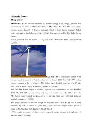 Alternate Energy 
Wind power 
Maharastra: HPCL's maiden renewable & alternate energy Wind Energy Generator was 
commissioned at Dhule in Maharashtra State in May 2007. This 3.75 MW pilot turnkey 
project, costing about Rs 19 Crores, comprised of just 3 Wind Turbine Generator (WTG) 
units, each with an installed capacity of 1.25 MW. This was executed by M/s Suzlon Energy 
Limited. 
Power generated from this venture is being sold to the Maharashtra State Electricity Board 
(MSEB). 
Rajasthan: HPCL comissioned another Wind 
power project in Jaisalmer in Rajasthan State on 1st January 2009. The 21.25 MW turnkey 
project, executed at Rs 110 Crore by M/s Suzlon Energy Limited, comprises of a 17 unit-farm, 
each WTG unit having an installed capacity of 1.25 MW. 
The 2nd Wind Power Project in Jaisalmer, Rajasthan was commissioned on 18th December 
2010. The 25.5 MW capacity turnkey project, executed at the cost of Rs. 154.57 Crore by 
M/s Suzlon Energy Limited, comprises of a 17 unit wind farm, each WTG unit having an 
installed capacity of 1.50 MW. 
The power generated is wheeled through the Rajasthan State Electricity grid and is partly 
consumed by HPCL’s centres at Ajmer, Jaipur, Kota, Pali and Jodhpur. Surplus power is 
being sold to Rajasthan State Electricity Board. (RSEB) 
HPCL remains committed to enhance use of renewable energy resources and exploration of 
alternate sources of energy. 
 