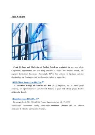 Joint Venture 
Crude Refining and Marketing of finished Petroleum products is the core area of the 
Corporation. Opportunities are also being explored to access new revenue streams, and 
augment downstream businesses. Accordingly, HPCL has ventured in Upstream activities 
(Exploration and Production) and piped gas distribution in major cities. 
HPCL-Mittal Energy Ltd.(HMEL) 
JV with Mittal Energy Investments Pte. Ltd (MEI), Singapore, an L.N. Mittal group 
company, for implementation of Guru Gobind Refinery, a green field refinery project located 
at Bathinda, Punjab. 
Hindustan Colas (HINCOL) 
JV promoted with M/s COLAS SA, France. Incorporated on July 17, 1995 
Manufactures International quality value-added bituminous products such as bitumen 
emulsions & cutbacks and modified bitumen. 
 