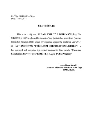 Ref No: IBMR/MBA/2014/ 
Date: 16-08-2014 
CERTIFICATE 
This is to certify that, HUSAIN FAIROZ B BAHAMANI, Reg. No. 
MBA1312161007 is a bonafide student of this Institute has completed Summer 
Internship Program (SIP) under my guidance during the academic year 2013- 
2014 at “HINDUSTAN PETROLEUM CORPORATION LIMITED”. He 
has prepared and submitted the project assigned to him, namely “Customer 
Satisfaction Survey Towards DRIVE TRACK PLUS Program” 
Arun Babu Angadi 
Assistant Professor and HOD MBA Dept 
IBMR, Hubli. 
 
