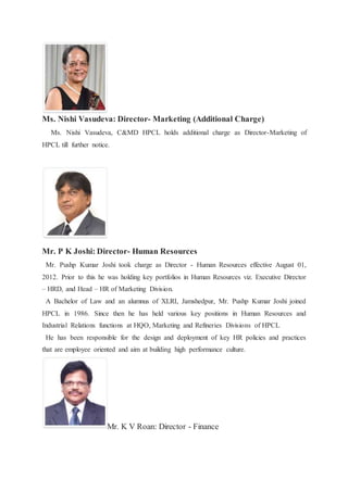 Ms. Nishi Vasudeva: Director- Marketing (Additional Charge) 
Ms. Nishi Vasudeva, C&MD HPCL holds additional charge as Director-Marketing of 
HPCL till further notice. 
Mr. P K Joshi: Director- Human Resources 
Mr. Pushp Kumar Joshi took charge as Director - Human Resources effective August 01, 
2012. Prior to this he was holding key portfolios in Human Resources viz. Executive Director 
– HRD, and Head – HR of Marketing Division. 
A Bachelor of Law and an alumnus of XLRI, Jamshedpur, Mr. Pushp Kumar Joshi joined 
HPCL in 1986. Since then he has held various key positions in Human Resources and 
Industrial Relations functions at HQO, Marketing and Refineries Divisions of HPCL 
He has been responsible for the design and deployment of key HR policies and practices 
that are employee oriented and aim at building high performance culture. 
Mr. K V Roan: Director - Finance 
 