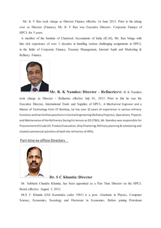 Mr. K V Rao took charge as Director Finance effective 1st June 2013. Prior to his taking 
over as Director (Finance), Mr. K V Rao was Executive Director- Corporate Finance of 
HPCL for 5 years. 
A member of the Institute of Chartered Accountants of India (ICAI), Mr. Rao brings with 
him rich experience of over 3 decades in handling various challenging assignments in HPCL 
in the fields of Corporate Finance, Treasury Management, Internal Audit and Marketing & 
Refinery Finance. 
Mr. B. K Namdeo: Director – RefineriesMr. B. K Namdeo 
took charge as Director - Refineries effective July 01, 2013. Prior to this he was the 
Executive Director, International Trade and Supplies of HPCL. A Mechanical Engineer and a 
Master of Technology from IIT Bombay, he has over 32 years of experience in various refinery 
functions and has held key positions in Central Engineering (Refinery Projects), Operations, Projects 
and Maintenance of the Refineries.During his tenure as ED (IT&S), Mr. Namdeo was responsible for 
Procurement of Crude Oil, Product Evacuation, Ship Chartering, Refinery planning & scheduling and 
related commercial activities of both the refineries of HPCL. 
TopPart-time ex-officio Directors 
Dr. S C Khuntia: Director 
Dr. Subhash Chandra Khuntia, has been appointed as a Part Time Director on the HPCL 
Board effective August 3, 2012. 
Dr.S C Khuntia (IAS Karnataka cadre 1981) is a post -Graduate in Physics, Computer 
Science, Economics, Sociology and Doctorate in Economics. Before joining Petroleum 
 