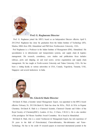 Prof. G. Raghuram: Director 
Prof. G. Raghuram joined the HPCL board as an Independent Director effective April 9, 
2012.Prof. Raghuram has done his graduation from the Indian Institute of Technology (IIT), 
Madras, MBA from IIM, Ahmedabad and PhD from Northwestern University, USA. 
Prof Raghuram is a Professor in the Indian Institute of Management (IIM), Ahmadabad. His 
specialization is in infrastructure and transportation systems, and supply chain & logistics 
management. His research, consultancy, case studies and publications focus includes 
railways, ports and shipping, air and road sector, service organizations and supply chain 
management. He has taught at North-western University and Tulane University, USA. He has 
been a visiting faculty at various universities in USA, Canada, Yugoslavia, Tanzania, UAE, 
Singapore and several institutions in India. 
Dr. Gitesh K Shah: Director 
Dr.Gitesh K Shah, a Scientist turned Management Expert, was appointed to the HPCL board 
effective February 26, 2013.Dr.Gitesh K Shah has done his M.Sc., Ph.D. & D.Sc in Organic 
Chemistry. Dr.Gitesh K Shah is a Chartered Scientist, Chartered Chemist and Fellow of the 
Royal Society of Chemistry(RSC), London. (C.Sci., C.Chem., F.R.S.C.). He is also member 
of the prestigious Dr.Vikram Sarabhai Award Committee. He is based at Ahmedabad. 
Dr.Gitesh K Shah, who is a noted Technocrat & Management Expert, has rich experience of 
20 years in the field of Petrochemical, Chem-informatics, Bio-informatics and Nano– 
Technology. He has to his credit 18 research papers in renowned international journals in the 
 
