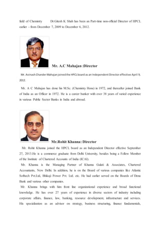 field of Chemistry Dr.Gitesh K Shah has been an Part-time non-official Director of HPCL 
earlier - from December 7, 2009 to December 6, 2012. 
Mr. A.C Mahajan :Director 
Mr. Avinash Chander Mahajan joined the HPCL board as an Independent Director effective April 9, 
2012. 
Mr. A C Mahajan has done his M.Sc. (Chemistry Hons) in 1972, and thereafter joined Bank 
of India as an Officer in 1972. He is a career banker with over 38 years of varied experience 
in various Public Sector Banks in India and abroad. 
Mr.Rohit Khanna: Director 
Mr. Rohit Khanna joined the HPCL board as an Independent Director effective September 
27, 2013.He is a commerce graduate from Delhi University, besides being a Fellow Member 
of the Institute of Chartered Accounts of India (ICAI). 
Mr. Khanna is the Managing Partner of Khanna Gulati & Associates, Chartered 
Accountants, New Delhi. In addition, he is on the Board of various companies like Atlantic 
Softtech Pvt.Ltd, Bhikaji Power Pvt. Ltd. etc. He had earlier served on the Boards of Dena 
Bank and various other companies. 
Mr. Khanna brings with him front line organizational experience and broad functional 
knowledge. He has over 27 years of experience in diverse sectors of industry including 
corporate affairs, finance, law, banking, resource development, infrastructure and services. 
His specialization as an advisor on strategy, business structuring, finance fundamentals, 
 
