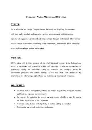 Companies Vision, Mission and Objectives 
VISION: 
To be a World Class Energy Company known for caring and delighting the customers 
with high quality products and innovative services across domestic and international 
markets with aggressive growth and delivering superior financial performance. The Company 
will be a model of excellence in meeting social commitment, environment, health and safety 
norms and in employee welfare and relations. 
MISSION: 
HPCL, along with its joint ventures, will be a fully integrated company in the hydrocarbons 
sector of exploration and production, refining and marketing; focusing on enhancement of 
productivity, quality and profitability; caring for customers and employees; caring for 
environment protection and cultural heritage. It will also attain scale dimensions by 
diversifying into other energy related fields and by taking up transnational operations. 
OBJECTIVE: 
 To ensure that all management positions are manned by personnel having the requisite 
qualifications, exposure and competence 
 To integrate the aspirations for growth and development of Officers with the present 
and future requirements of the Corporation 
 To ensure equity, fairness and objectivity in matters relating to promotion 
 To recognise and reward meritorious performance 
 