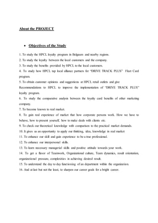 About the PROJECT 
 Objectives of the Study 
1. To study the HPCL loyalty program in Belgaum and nearby regions. 
2. To study the loyalty between the local customers and the company. 
3. To study the benefits provided by HPCL to the local customers. 
4. To study how HPCL tap local alliance partners for “DRIVE TRACK PLUS” Fleet Card 
program. 
5. To obtain customer opinions and suggestions at HPCL retail outlets and give 
Recommendations to HPCL to improve the implementation of “DRIVE TRACK PLUS” 
loyalty program. 
6. To study the comparative analysis between the loyalty card benefits of other marketing 
company. 
7. To become known to real market. 
8. To gain real experience of market that how corporate persons work. How we have to 
behave, how to present yourself, how to make deals with clients etc. 
9. To check our theoretical knowledge with comparison to the practical market demands. 
10. It gives us an opportunity to apply our thinking, idea, knowledge in real market 
11. To enhance our skill and gain experience to be a true professional. 
12. To enhance our interpersonal skills. 
13. To learn necessary managerial skills and positive attitude towards your work. 
14. To get a flavor of Teamwork, Organizational culture, Team dynamics, result orientation, 
organizational pressure, complexities in achieving desired result. 
15. To understand the day to day functioning of an department within the organization. 
16. And at last but not the least, to sharpen our career goals for a bright career. 
 
