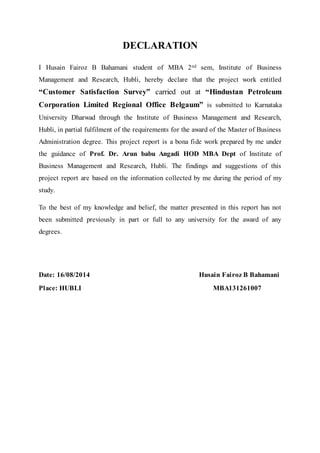 DECLARATION 
I Husain Fairoz B Bahamani student of MBA 2nd sem, Institute of Business 
Management and Research, Hubli, hereby declare that the project work entitled 
“Customer Satisfaction Survey” carried out at “Hindustan Petroleum 
Corporation Limited Regional Office Belgaum” is submitted to Karnataka 
University Dharwad through the Institute of Business Management and Research, 
Hubli, in partial fulfilment of the requirements for the award of the Master of Business 
Administration degree. This project report is a bona fide work prepared by me under 
the guidance of Prof. Dr. Arun babu Angadi HOD MBA Dept of Institute of 
Business Management and Research, Hubli. The findings and suggestions of this 
project report are based on the information collected by me during the period of my 
study. 
To the best of my knowledge and belief, the matter presented in this report has not 
been submitted previously in part or full to any university for the award of any 
degrees. 
Date: 16/08/2014 Husain Fairoz B Bahamani 
Place: HUBLI MBA131261007 
 