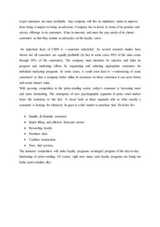 Loyal customers are more profitable. Any company will like its mindshare status to improve 
from being a suspect to being an advocate. Company has to invest in terms of its product and 
service offerings to its customers. It has to innovate and meet the very needs of its clients/ 
customers so that they remain as advocates on the loyalty curve. 
An important facet of CRM is ―customer selectivity‖. As several research studies have 
shown not all customers are equally profitable (In fact in some cases 80% of the sales come 
through 20% of the customers). The company must therefore be selective and tailor its 
program and marketing efforts by segmenting and selecting appropriate customers for 
individual marketing programs. In some cases, it could even lead to ―outsourcing of some 
customers‖ so that a company better utilize its resources on those customers it can serve better 
and create mutual value. 
With growing competition in the petro-retailing sector, today‘s consumer is becoming more 
and more demanding. The emergence of new psychographic segments in petro retail market 
bears the testimony to this fact. A closer look at these segments tells us what exactly a 
consumer is looking for whenever he goes to a fuel station to purchase fuel. He looks for- 
 Quality & Quantity assurance 
 Quick filling and efficient forecourt service 
 Rewarding loyalty 
 Premium fuels 
 Cashless transactions 
 Non - fuel services. 
The immense competition will make loyalty programs an integral program of the day-to-day 
functioning of petro-retailing. Of course, right now many such loyalty programs are being run 
bythe petro-retailers like: 
 