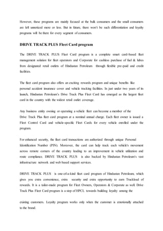 However, these programs are mainly focused at the bulk consumers and the small consumers 
are left unnoticed more or less. But in future, there won‘t be such differentiation and loyalty 
programs will be there for every segment of consumers. 
DRIVE TRACK PLUS Fleet Card program 
The DRIVE TRACK PLUS Fleet Card program is a complete smart card-based fleet 
management solution for fleet operators and Corporate for cashless purchase of fuel & lubes 
from designated retail outlets of Hindustan Petroleum through flexible pre-paid and credit 
facilities. 
The fleet card program also offers an exciting rewards program and unique benefits like 
personal accident insurance cover and vehicle tracking facilities. In just under two years of its 
launch, Hindustan Petroleum’s Drive Track Plus Fleet Card has emerged as the largest fleet 
card in the country with the widest retail outlet coverage. 
Any business entity owning or operating a vehicle fleet can become a member of the 
Drive Track Plus fleet card program at a nominal annual charge. Each fleet owner is issued a 
Fleet Control Card and vehicle-specific Fleet Cards for every vehicle enrolled under the 
program. 
For enhanced security, the fleet card transactions are authorized through unique Personal 
Identification Number (PIN). Moreover, the card can help track each vehicle's movement 
across remote corners of the country leading to an improvement in vehicle utilization and 
route compliance. DRIVE TRACK PLUS is also backed by Hindustan Petroleum‘s vast 
infrastructure network and web based support services. 
DRIVE TRACK PLUS is one-of-a-kind fleet card program of Hindustan Petroleum, which 
gives you extra convenience, extra security and extra opportunity to earn Truckload of 
rewards. It is a tailor-made program for Fleet Owners, Operators & Corporate as well. Drive 
Track Plus Fleet Card program is a step of HPCL towards building loyalty among the 
existing customers. Loyalty program works only when the customer is emotionally attached 
to the brand. 
 