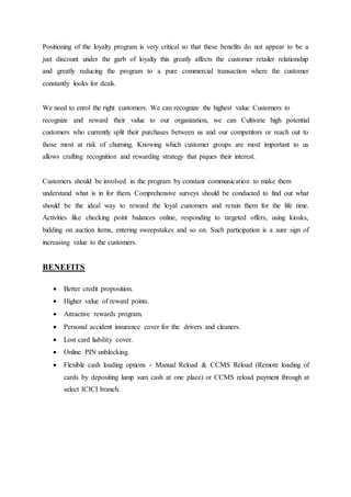 Positioning of the loyalty program is very critical so that these benefits do not appear to be a 
just discount under the garb of loyalty this greatly affects the customer retailer relationship 
and greatly reducing the program to a pure commercial transaction where the customer 
constantly looks for deals. 
We need to enrol the right customers. We can recognize the highest value Customers to 
recognize and reward their value to our organization, we can Cultivate high potential 
customers who currently split their purchases between us and our competitors or reach out to 
those most at risk of churning. Knowing which customer groups are most important to us 
allows crafting recognition and rewarding strategy that piques their interest. 
Customers should be involved in the program by constant communication to make them 
understand what is in for them. Comprehensive surveys should be conducted to find out what 
should be the ideal way to reward the loyal customers and retain them for the life time. 
Activities like checking point balances online, responding to targeted offers, using kiosks, 
bidding on auction items, entering sweepstakes and so on. Such participation is a sure sign of 
increasing value to the customers. 
BENEFITS 
 Better credit proposition. 
 Higher value of reward points. 
 Attractive rewards program. 
 Personal accident insurance cover for the drivers and cleaners. 
 Lost card liability cover. 
 Online PIN unblocking. 
 Flexible cash loading options - Manual Reload & CCMS Reload (Remote loading of 
cards by depositing lump sum cash at one place) or CCMS reload payment through at 
select ICICI branch. 
 