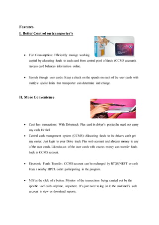 Features 
I. Better Control on transporter’s 
 Fuel Consumption: Efficiently manage working 
capital by allocating funds to each card from central pool of funds (CCMS account). 
Access card balances information online. 
 Spends through user cards: Keep a check on the spends on each of the user cards with 
multiple spend limits that transporter can determine and change. 
II. More Convenience 
 Cash less transactions: With Drivetrack Plus card in driver’s pocket he need not carry 
any cash for fuel. 
 Central cash management system (CCMS): Allocating funds to the drivers can't get 
any easier. Just login to your Drive track Plus web account and allocate money to any 
of the user cards. Likewise,an of the user cards with excess money can transfer funds 
back to CCMS account. 
 Electronic Funds Transfer: CCMS account can be recharged by RTGS/NEFT or cash 
from a nearby HPCL outlet participating in the program. 
 MIS at the click of a button: Monitor of the transactions being carried out by the 
specific user cards anytime, anywhere. It’s just need to log on to the customer’s web 
account to view or download reports. 
 