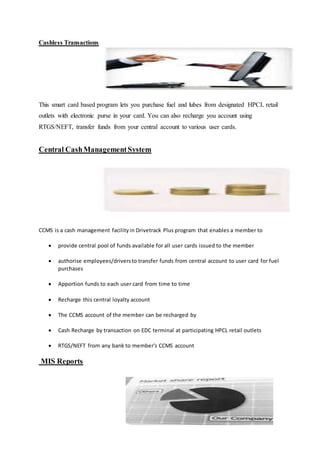 Cashless Transactions 
This smart card based program lets you purchase fuel and lubes from designated HPCL retail 
outlets with electronic purse in your card. You can also recharge you account using 
RTGS/NEFT, transfer funds from your central account to various user cards. 
Central Cash Management System 
CCMS is a cash management facility in Drivetrack Plus program that enables a member to 
 provide central pool of funds available for all user cards issued to the member 
 authorise employees/drivers to transfer funds from central account to user card for fuel 
purchases 
 Apportion funds to each user card from time to time 
 Recharge this central loyalty account 
 The CCMS account of the member can be recharged by 
 Cash Recharge by transaction on EDC terminal at participating HPCL retail outlets 
 RTGS/NEFT from any bank to member's CCMS account 
MIS Reports 
 