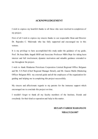 ACKNOWLEDGEMENT 
I wish to express my heartfelt thanks to all those who were involved in completion of 
my project. 
First of all I wish to express my sincere thanks to our respectable Dean and Director 
Dr. Rajendra C. Malowade who has fully supported and encouraged me in this 
venture. 
It is my privilege to have accomplished this study under the guidance of my guide, 
Prof. Dr.Arun Babu Angadi HOD and Associate Professor MBA Dept for taking keen 
interest and full involvement, dynamic motivation and valuable guidance extended to 
me throughout the project. 
I wish to thank Hindustan Petroleum Corporation Limited Regional Office Belgaum 
and Mr. S S Patil (Chief Regional Manager Retail), and Mr. Gaurav Malik (Marketing 
Officer Belgaum RO) my external guide and all the employees of the organization for 
guiding and helping me in completing this project successfully. 
My sincere and affectionate regards to my parents for the immense support which 
encouraged me to conclude this project on time. 
I wouldn’t forget to thank all my faculty members of the Institute, friends and 
everybody for their kind co-operation and help in this matter. 
HUSAIN FAIROZ BAHAMANI 
MBA131261007 
 
