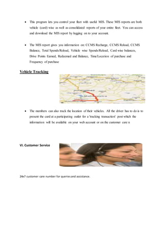  This program lets you control your fleet with useful MIS. These MIS reports are both 
vehicle (card) wise as well as consolidated reports of your entire fleet. You can access 
and download the MIS report by logging on to your account. 
 The MIS report gives you information on: CCMS Recharge, CCMS Reload, CCMS 
Balance, Total Spends/Reload, Vehicle wise Spends/Reload, Card wise balances, 
Drive Points Earned, Redeemed and Balance, Time/Location of purchase and 
Frequency of purchase 
Vehicle Tracking 
 The members can also track the location of their vehicles. All the driver has to do is to 
present the card at a participating outlet for a 'tracking transaction' post which the 
information will be available on your web account or on the customer care n 
VI. Customer Service 
24x7 customer care number for queries and assistance. 
 