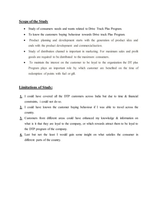Scope of the Study 
 Study of consumers needs and wants related to Drive Track Plus Program. 
 To know the customers buying behaviour towards Drive track Plus Program. 
 Product planning and development starts with the generation of product idea and 
ends with the product development and commercialisation. 
 Study of distribution channel is important in marketing. For maximum sales and profit 
goods are required to be distributed to the maximum consumers. 
 To maintain the interest on the customer to be loyal to the organization the DT plus 
Program plays an important role by which customer are benefited on the time of 
redemption of points with fuel or gift. 
Limitations of Study: 
1. I could have covered all the DTP customers across India but due to time & financial 
constraints, i could not do so. 
2. I could have known the customer buying behaviour if I was able to travel across the 
country. 
3. Customers from different areas could have enhanced my knowledge & information on 
what is it that they are loyal to the company, or which rewards attract them to be loyal to 
the DTP program of the company. 
4. Last but not the least I would gain some insight on what satisfies the consumer in 
different parts of the country. 
 