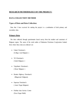 RESEARCH METHODOLOGY OF THE PROJECT: 
DATA COLLECTION METHOD 
Types of Data and Data Collection: 
Data that I have received for making the project is a combination of both primary and 
secondary data. 
Primary Data 
The data collected through questionnaire based survey from the retailers and customers of 
Belgaum region. The name of the retail outlets of Hindustan Petroleum Corp[oration Limited 
from where these data are collected are 
 United Petroleum’s 
(College road Belgaum ) 
 TCI Petroleum’s 
( Kakti Belgaum ) 
 Vijaybharti Petroleum’s 
( Desur Belgaum ) 
 Renuka Highway Petroleum’s 
(Bhagewadi Belgaum) 
 Supreme Petroleum’s 
( Azam Nagar Belgaum) 
 Prabhat Auto Service Centre 
(Nava Nagar Hubli) 
 