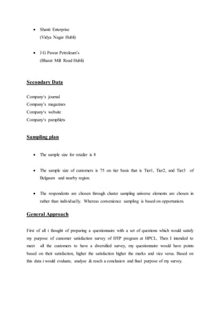  Shanti Enterprise 
(Vidya Nagar Hubli) 
 J G Pawar Petroleum’s 
(Bharat Mill Road Hubli) 
Secondary Data 
Company‘s journal 
Company’s magazines 
Company‘s website 
Company‘s pamphlets 
Sampling plan 
 The sample size for retailer is 8 
 The sample size of customers is 75 on tier basis that is Tier1, Tier2, and Tier3 of 
Belgaum and nearby region. 
 The respondents are chosen through cluster sampling universe elements are chosen in 
rather than individually. Whereas convenience sampling is based on opportunism. 
General Approach 
First of all i thought of preparing a questionnaire with a set of questions which would satisfy 
my purpose of customer satisfaction survey of DTP program at HPCL. Then I intended to 
meet all the customers to have a diversified survey, my questionnaire would have points 
based on their satisfaction, higher the satisfaction higher the marks and vice versa. Based on 
this data i would evaluate, analyse & reach a conclusion and final purpose of my survey. 
 