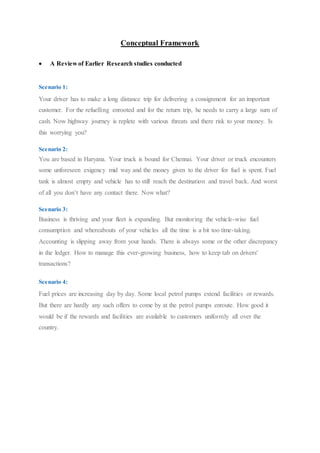 Conceptual Framework 
 A Review of Earlier Research studies conducted 
Scenario 1: 
Your driver has to make a long distance trip for delivering a consignment for an important 
customer. For the refuelling enrooted and for the return trip, he needs to carry a large sum of 
cash. Now highway journey is replete with various threats and there risk to your money. Is 
this worrying you? 
Scenario 2: 
You are based in Haryana. Your truck is bound for Chennai. Your driver or truck encounters 
some unforeseen exigency mid way and the money given to the driver for fuel is spent. Fuel 
tank is almost empty and vehicle has to still reach the destination and travel back. And worst 
of all you don’t have any contact there. Now what? 
Scenario 3: 
Business is thriving and your fleet is expanding. But monitoring the vehicle-wise fuel 
consumption and whereabouts of your vehicles all the time is a bit too time-taking. 
Accounting is slipping away from your hands. There is always some or the other discrepancy 
in the ledger. How to manage this ever-growing business, how to keep tab on drivers' 
transactions? 
Scenario 4: 
Fuel prices are increasing day by day. Some local petrol pumps extend facilities or rewards. 
But there are hardly any such offers to come by at the petrol pumps enroute. How good it 
would be if the rewards and facilities are available to customers uniformly all over the 
country. 
 