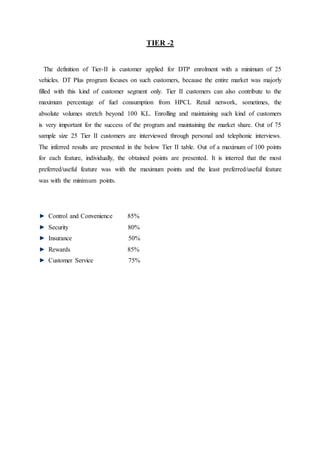 TIER -2 
The definition of Tier-II is customer applied for DTP enrolment with a minimum of 25 
vehicles. DT Plus program focuses on such customers, because the entire market was majorly 
filled with this kind of customer segment only. Tier II customers can also contribute to the 
maximum percentage of fuel consumption from HPCL Retail network, sometimes, the 
absolute volumes stretch beyond 100 KL. Enrolling and maintaining such kind of customers 
is very important for the success of the program and maintaining the market share. Out of 75 
sample size 25 Tier II customers are interviewed through personal and telephonic interviews. 
The inferred results are presented in the below Tier II table. Out of a maximum of 100 points 
for each feature, individually, the obtained points are presented. It is interred that the most 
preferred/useful feature was with the maximum points and the least preferred/useful feature 
was with the minimum points. 
Control and Convenience 85% 
Security 80% 
Insurance 50% 
Rewards 85% 
Customer Service 75% 
 