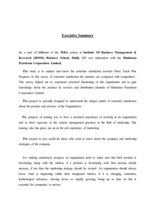 Executive Summary 
As a part of fulfilment of the MBA course at Institute Of Business Management & 
Research (IBMR) Business School, Hubli, SIP was undertaken with the Hindustan 
Petroleum Corporation Limited. 
This study is to analyse and know the customer satisfaction towards Drive Track Plus 
Program. In this survey of customer satisfaction the statistics are compared with competitors’. 
This survey helped me to experience practical functioning of this organization and to gain 
knowledge about the product & services and distribution channels of Hindustan Petroleum 
Corporation Limited. 
This project is specially designed to understand the subject matter of customer satisfaction 
about the product and services of the Organization. 
The purpose of training was to have a practical experience of working in an organization 
and to have exposure to the various management practices in the field of marketing. This 
training also has given me an on the job experience of marketing. 
This project is very useful for those who want to know about the company and marketing 
strategies of the company. 
For making satisfactory progress an organization need to make sure that their product is 
developing along with the market, if a product is developing well, then income should 
increase, if not then the marketing strategy should be revised. An organization should always 
know what is happening within their designated market, if it is changing, saturation, 
technological advances, slowing down or rapidly growing, being up to date on this is 
essential for companies to survive. 
 