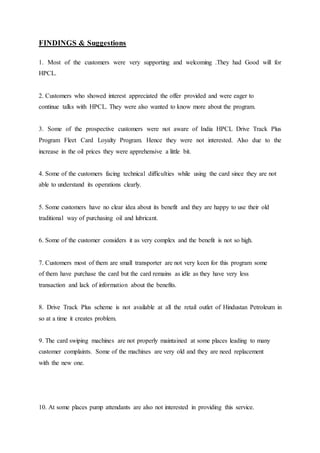 FINDINGS & Suggestions 
1. Most of the customers were very supporting and welcoming .They had Good will for 
HPCL. 
2. Customers who showed interest appreciated the offer provided and were eager to 
continue talks with HPCL. They were also wanted to know more about the program. 
3. Some of the prospective customers were not aware of India HPCL Drive Track Plus 
Program Fleet Card Loyalty Program. Hence they were not interested. Also due to the 
increase in the oil prices they were apprehensive a little bit. 
4. Some of the customers facing technical difficulties while using the card since they are not 
able to understand its operations clearly. 
5. Some customers have no clear idea about its benefit and they are happy to use their old 
traditional way of purchasing oil and lubricant. 
6. Some of the customer considers it as very complex and the benefit is not so high. 
7. Customers most of them are small transporter are not very keen for this program some 
of them have purchase the card but the card remains as idle as they have very less 
transaction and lack of information about the benefits. 
8. Drive Track Plus scheme is not available at all the retail outlet of Hindustan Petroleum in 
so at a time it creates problem. 
9. The card swiping machines are not properly maintained at some places leading to many 
customer complaints. Some of the machines are very old and they are need replacement 
with the new one. 
10. At some places pump attendants are also not interested in providing this service. 
 