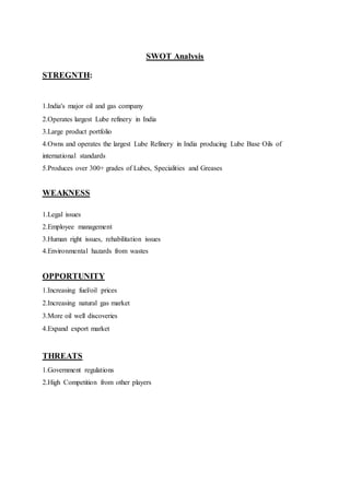 SWOT Analysis 
STREGNTH: 
1.India's major oil and gas company 
2.Operates largest Lube refinery in India 
3.Large product portfolio 
4.Owns and operates the largest Lube Refinery in India producing Lube Base Oils of 
international standards 
5.Produces over 300+ grades of Lubes, Specialities and Greases 
WEAKNESS 
1.Legal issues 
2.Employee management 
3.Human right issues, rehabilitation issues 
4.Environmental hazards from wastes 
OPPORTUNITY 
1.Increasing fuel/oil prices 
2.Increasing natural gas market 
3.More oil well discoveries 
4.Expand export market 
THREATS 
1.Government regulations 
2.High Competition from other players 
 