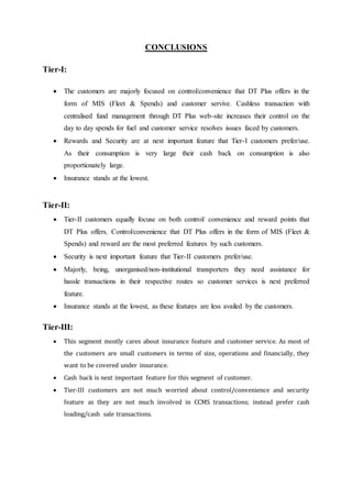 CONCLUSIONS 
Tier-I: 
 The customers are majorly focused on control/convenience that DT Plus offers in the 
form of MIS (Fleet & Spends) and customer servive. Cashless transaction with 
centralised fund management through DT Plus web-site increases their control on the 
day to day spends for fuel and customer service resolves issues faced by customers. 
 Rewards and Security are at next important feature that Tier-I customers prefer/use. 
As their consumption is very large their cash back on consumption is also 
proportionately large. 
 Insurance stands at the lowest. 
Tier-II: 
 Tier-II customers equally focuse on both control/ convenience and reward points that 
DT Plus offers. Control/convenience that DT Plus offers in the form of MIS (Fleet & 
Spends) and reward are the most preferred features by such customers. 
 Security is next important feature that Tier-II customers prefer/use. 
 Majorly, being, unorganised/non-institutional transporters they need assistance for 
hassle transactions in their respective routes so customer services is next preferred 
feature. 
 Insurance stands at the lowest, as these features are less availed by the customers. 
Tier-III: 
 This segment mostly cares about insurance feature and customer service. As most of 
the customers are small customers in terms of size, operations and financially, they 
want to be covered under insurance. 
 Cash back is next important feature for this segment of customer. 
 Tier-III customers are not much worried about control/convenience and security 
feature as they are not much involved in CCMS transactions; instead prefer cash 
loading/cash sale transactions. 
 