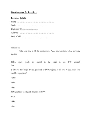 Questionnaire for Retailers 
Personal details 
Name …………………………………………… 
Outlet …………………………………… 
Customer ID............................. 
Address ………………………………………… 
Date of visit ……………………………………. 
Instructions: 
Take your time to fill this questionnaire. Please read carefully, before answering 
question. 
1.How many people are trained in the outlet to use DTP terminal? 
Ans. 
2. Do you have login ID and password of DTP program. If no how do you check your 
monthly transactions? 
a)Yes 
b)No 
Ans. 
3.Do you know about point structure of DTP? 
a)Yes 
b)No 
Ans. 
 