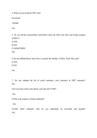 4. Where do you keep the DTP card? 
a)Customer 
b)Outlet 
Ans. 
5. Do you tell the customer/fleet owner/driver about the Drive rack Plus card loyalty program 
of HPCL? 
a) YES. 
b) NO. 
C) SOMETIMES. 
Ans. 
6. Do the staff/attendants know how to operate the machine of Drive Track Plus card? 
a) YES 
b) NO 
Ans. 
7. Do you maintain the list of credit customers, cash customers & DTP customers? 
Ans. 
8.Do you know about cash reload, cash sale and CCMS? 
Ans. 
9.What is the purpose of batch settlement? 
Ans. 
10.After batch settlement what do you understand by receivable and payable? 
Ans. 
 