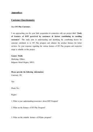 Appendices 
Customer Questionnaire 
Dear DT Plus Customer, 
I am approaching you for your kind cooperation in connection with our project titled “Study 
of features of DTP perceived by customers & factors contributing in enrolling 
customers”. This study aims in understanding and identifying the contributing factors for 
customer enrolment in to DT Plus program and enhance the product features for better 
services. So your response regarding the various features of DT Plus program and respective 
usage is valuable in this project. 
Gaurav Malik 
Marketing Officer, 
Belgaum Retail Region, HPCL 
Please provide the following information: 
Customer. ID: 
Tier: 
Phone No.: 
Region: 
1. What is your understanding/awareness about DTP Program? 
2. What are the features of DT Plus Program? 
3. What are the valuable features of DTplus program? 
 