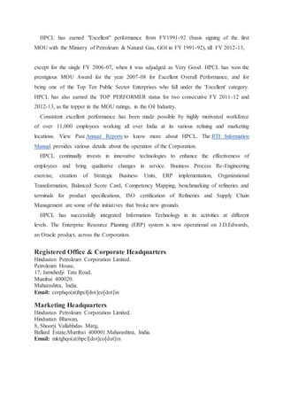 HPCL has earned "Excellent" performance from FY1991-92 (basis signing of the first 
MOU with the Ministry of Petroleum & Natural Gas, GOI in FY 1991-92), till FY 2012-13, 
except for the single FY 2006-07, when it was adjudged as Very Good. HPCL has won the 
prestigious MOU Award for the year 2007-08 for Excellent Overall Performance, and for 
being one of the Top Ten Public Sector Enterprises who fall under the 'Excellent' category. 
HPCL has also earned the TOP PERFORMER status for two consecutive FY 2011-12 and 
2012-13, as the topper in the MOU ratings, in the Oil Industry. 
Consistent excellent performance has been made possible by highly motivated workforce 
of over 11,000 employees working all over India at its various refining and marketing 
locations. View Past Annual Reports to know more about HPCL. The RTI Information 
Manual provides various details about the operation of the Corporation. 
HPCL continually invests in innovative technologies to enhance the effectiveness of 
employees and bring qualitative changes in service. Business Process Re-Engineering 
exercise, creation of Strategic Business Units, ERP implementation, Organizational 
Transformation, Balanced Score Card, Competency Mapping, benchmarking of refineries and 
terminals for product specifications, ISO certification of Refineries and Supply Chain 
Management are some of the initiatives that broke new grounds. 
HPCL has successfully integrated Information Technology in its activities at different 
levels. The Enterprise Resource Planning (ERP) system is now operational on J.D.Edwards, 
an Oracle product, across the Corporation. 
Registered Office & Corporate Headquarters 
Hindustan Petroleum Corporation Limited. 
Petroleum House, 
17, Jamshedji Tata Road, 
Mumbai 400020. 
Maharashtra, India. 
Email: corphqo(at)hpcl[dot]co[dot]in 
Marketing Headquarters 
Hindustan Petroleum Corporation Limited. 
Hindustan Bhawan, 
8, Shoorji Vallabhdas Marg, 
Ballard Estate,Mumbai 400001.Maharashtra, India. 
Email: mktghqo(at)hpcl[dot]co[dot]in 
 