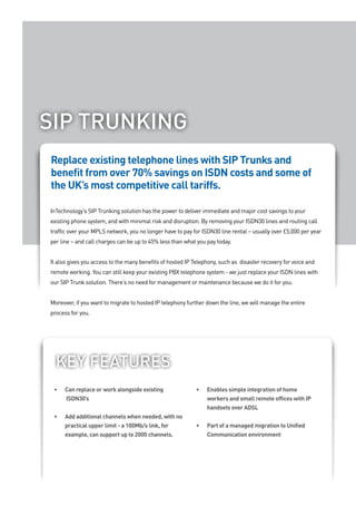 SIP TRUNKING
Replace existing telephone lines with SIP Trunks and
benefit from over 70% savings on ISDN costs and some of
the UK’s most competitive call tariffs.

InTechnology’s SIP Trunking solution has the power to deliver immediate and major cost savings to your
existing phone system, and with minimal risk and disruption. By removing your ISDN30 lines and routing call
traffic over your MPLS network, you no longer have to pay for ISDN30 line rental – usually over £5,000 per year
per line – and call charges can be up to 45% less than what you pay today.


It also gives you access to the many benefits of hosted IP Telephony, such as disaster recovery for voice and
remote working. You can still keep your existing PBX telephone system - we just replace your ISDN lines with
our SIP Trunk solution. There’s no need for management or maintenance because we do it for you.


Moreover, if you want to migrate to hosted IP telephony further down the line, we will manage the entire
process for you.




  Key feaTUReS
 •	   Can	replace	or	work	alongside	existing									       •	   Enables	simple	integration	of	home	
      ISDN30’s                                                   workers and small remote offices with IP
                                                                 handsets over ADSL
 •	   Add	additional	channels	when	needed,	with	no	
      practical	upper	limit	-	a	100Mb/s	link,	for	          •	   P
                                                                 	 art	of	a	managed	migration	to	Unified	
      example,	can	support	up	to	2000	channels.	                 Communication environment
 