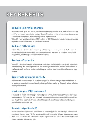 Key beNefITS
 “We decided to trial Hosted OCS with our existing Unity IP Voice
   Reduced line rental charges
 system,	and	due	to	its	success	we’ve	decided	to	expand	the	
 service across more users in the business.”carrier voice infrastructure over
   SIP Trunks connect your PBX directly into InTechnology’s highly resilient
   an MPLS connection, guaranteeing Quality of Service. This allows you to run both voice and data across
   a single Wide Area Network without any degradation of performance.
   With a SIP Trunk typically costing over 70% less than an ISDN30, customers could enjoy annual savings
   of over £4,770 per ISDN30 line if all 30 channels are in use.


   Reduced call charges
   Calls to UK local and national numbers are up to 45% cheaper when compared with BT. There are also
   no charges for internal calls between offices provided they are also using SIP Trunks or InTechnology
   Unity IP Voice, InTechnology’s hosted IP telephony service.


   business continuity
   With a SIP Trunk, incoming calls can be quickly redirected to another location or a number of locations
   from a web page. You can also provide staff with the ability to redirect their personal phone number to
   any handset, such as a home number, so that they can continue to work even if there has been a major
   incident.


   Quickly add extra call capacity
   SIP Trunks don’t have to replace all ISDN lines: they can be installed simply to meet extra demand or
   for testing purposes, their inherent flexibility allowing effortless scaling up of capacity without affecting
   existing infrastructure.


   Maximise your PbX investment
   If you decide to move to InTechnology’s managed phone service, Unity IP Voice, SIP Trunks allow you to
   use your existing PBX in parallel with the new IP phone system for as long as required. You simply add
   new Unity IP Voice seats to the IP voice network to cope with new offices or extra demand, only ever
   paying for what you actually use.


   Smooth migration to IP
   Usually customers keep their own numbers and all call routing policies are unchanged because there
   are minimal changes to the PBX. The additional ability to bring together different sites using any mixture
   of SIP Trunk and Hosted PBX Extension means that organisations can remove the cost of calls between
   sites to drastically reduce phone bills.
 