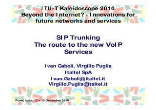 I TU-T Kaleidoscope 2010
   Beyond the I nternet? - I nnovations for
       future networks and services


                  SI P Trunking
            The route to the new VoI P
                     Services

                   I van Gaboli, Virgilio Puglia
                             I taltel SpA
                       I van.Gaboli@ italtel.it
                      Virgilio.Puglia@  italtel.it


Pune, India, 13   15 December 2010
 