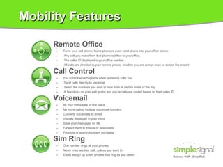 Mobility Features Remote Office Turns your cell phone, home phone or even hotel phone into your office phone.  Any call you make from that phone is billed to your office.  The caller ID displayed is your office number.  All calls are directed to your remote phone, whether you are across town or across the ocean! Call Control You control what happens when someone calls you Send calls directly to voicemail Select the numbers you wish to hear from at certain times of the day A few clicks on your web portal and you’re calls are routed based on their caller ID Voicemail All your messages in one place No more calling multiple voicemail numbers  Converts voicemails to email Visually displayed in your inbox Save your messages for life Forward them to friends or associates Prioritize or search for them with ease Sim Ring One number rings all your phones Never miss another call...unless you want to Easily assign up to ten phones that ring as you desire 