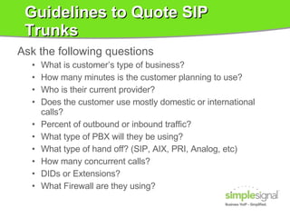 Guidelines to Quote SIP Trunks Ask the following questions What is customer’s type of business?  How many minutes is the customer planning to use?  Who is their current provider? Does the customer use mostly domestic or international calls?  Percent of outbound or inbound traffic?  What type of PBX will they be using?  What type of hand off? (SIP, AIX, PRI, Analog, etc) How many concurrent calls?  DIDs or Extensions? What Firewall are they using? 