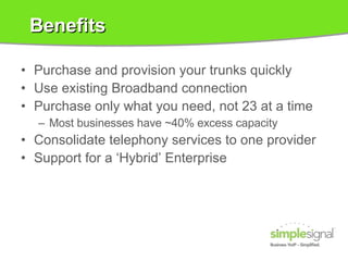 Benefits Purchase and provision your trunks quickly Use existing Broadband connection Purchase only what you need, not 23 at a time Most businesses have ~40% excess capacity Consolidate telephony services to one provider Support for a ‘Hybrid’ Enterprise 