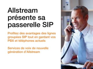 Allstream
présente sa
passerelle SIP
Profitez des avantages des lignes
groupées SIP tout en gardant vos
PBX et téléphones actuels
Services de voix de nouvelle
­génération d’Allstream

 