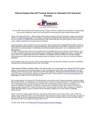 IPsmarx Releases New SIP Trunking Solution for Wholesale VoIP Origination
Providers
The new SIP Trunking Solution from award-winning company, IPsmarx, enables service providers to simplify billing
and routing management, reduce costs and expand revenue potential using a single turnkey system.
Reston, VA, August 08, 2013 — Award-winning VoIP solutions provider, IPsmarx Technology, today announced the
release of its SIP Trunking Solution. The platform is designed for wholesale VoIP origination providers who need an
all-in-one solution to manage both routing and billing for SIP-based DIDs with fine-tuned control in order to reduce
costs, simplify management and expand revenue potential.
Using the solution, service providers can now unlock new revenue streams by providing SIP-based DID numbers to
their customers’ IP-based systems including softswitches, SIP-enabled devices and PBXs. These DID numbers can
be offered in bundled packages or individually using flexible package billing options via an integrated and active
billing system.
“The SIP Trunking Solution gives service providers the functionalities they need to optimize revenue streams, save
on costs and gain an edge over the competition using a simplified yet flexible management system,” notes Andrea
Lopez, Senior Tech Sales Representative for IPsmarx. “For example, service providers can now offer multiple
channels with each DID number and automatically charge for these per minute, per call or per month with different
rate plans.”
IPsmarx prides itself on its in-house research and development as this allows the company to produce multifaceted
solutions that can benefit different areas of the VoIP market.
“While demand for DIDs is certainly healthy in the retail markets, much of the growth we’re seeing in the SIP Trunking
world is now coming from the business sector—in fact, according to Infonetics, 58% of companies plan to use SIP
Trunking over the next two years,” says IPsmarx CEO Arash Vahidnia, “And because IPsmarx solutions are unified,
service providers can tap into this demand by combining the SIP Trunking Solution with the IPsmarx Multitenant IP-
PBX platform to better cater to the business sector.”
As a turnkey platform, the IPsmarx SIP Trunking Solution comes with a host of advanced features including multiple
DID provider support, an integrated invoicing system and an ecommerce-web portal system. The platform also allows
for an independent amount of channels for each DID. With authentication based on either an IP-address or a
username- password combination, the platform is as secure as it is flexible. And to reduce loads on servers, the
system is able to bypass RTP. Finally, the IPsmarx SIP Trunking Solution has RFC 3261 compliance in addition to
DTMF RFC2833 support, giving it thorough industry standards compliance and carrier grade compatibility.
About IPsmarx
IPsmarx has been equipping award-winning, cutting edge VoIP solutions to service providers, carriers, ISPs and
calling card providers since 2001. For more information about IPsmarx solutions, please contact IPsmarx by phone at
703-871-5273, by email at sales(at)ipsmarx(dot)com or visit the IPsmarx website. Please note that IPsmarx will be
attending ITEXPO in Las Vegas from August 26-29, 2013.
To learn more, check out the IPsmarx SIP Trunking Solution video and webpage.
 