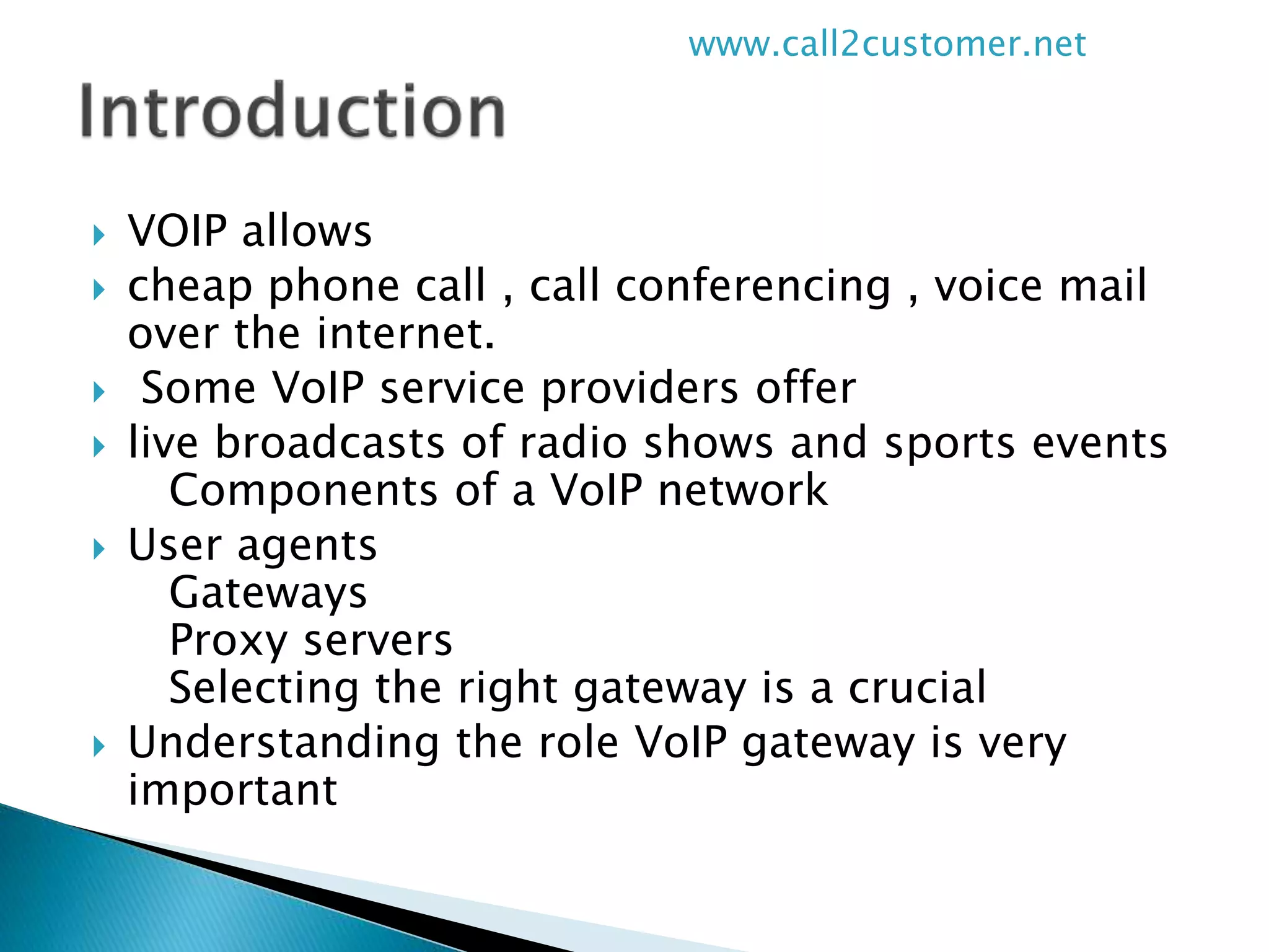  VOIP allows
 cheap phone call , call conferencing , voice mail
over the internet.
 Some VoIP service providers offer
 live broadcasts of radio shows and sports events
Components of a VoIP network
 User agents
Gateways
Proxy servers
Selecting the right gateway is a crucial
 Understanding the role VoIP gateway is very
important
www.call2customer.net
 