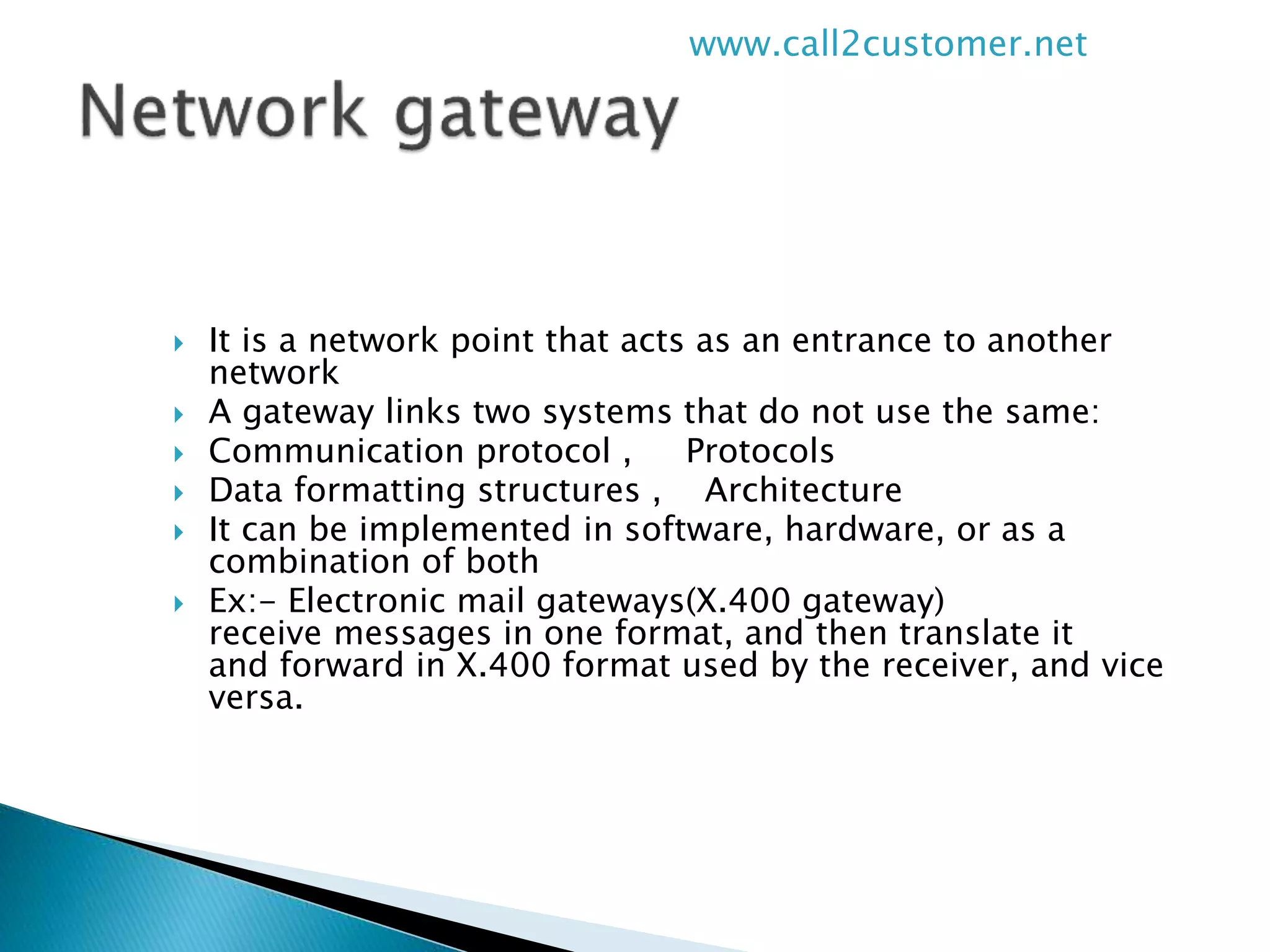  It is a network point that acts as an entrance to another
network
 A gateway links two systems that do not use the same:
 Communication protocol , Protocols
 Data formatting structures , Architecture
 It can be implemented in software, hardware, or as a
combination of both
 Ex:- Electronic mail gateways(X.400 gateway)
receive messages in one format, and then translate it
and forward in X.400 format used by the receiver, and vice
versa.
www.call2customer.net
 