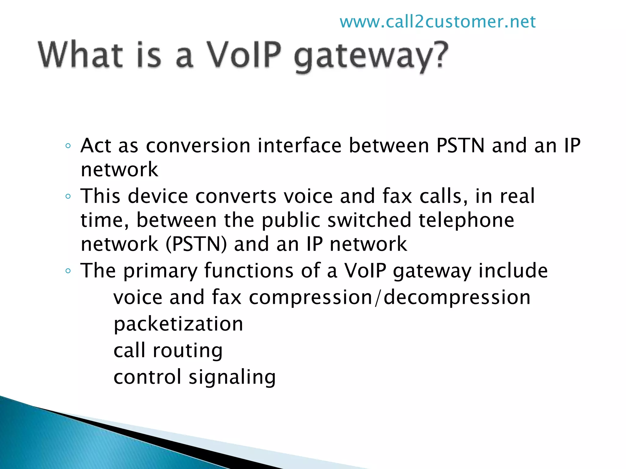 ◦ Act as conversion interface between PSTN and an IP
network
◦ This device converts voice and fax calls, in real
time, between the public switched telephone
network (PSTN) and an IP network
◦ The primary functions of a VoIP gateway include
voice and fax compression/decompression
packetization
call routing
control signaling
www.call2customer.net
 
