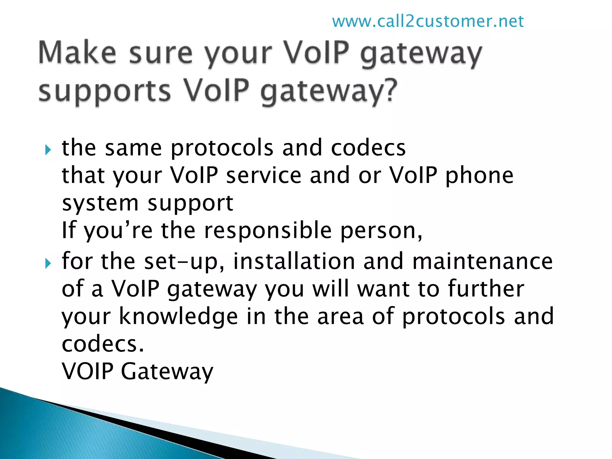  the same protocols and codecs
that your VoIP service and or VoIP phone
system support
If you’re the responsible person,
 for the set-up, installation and maintenance
of a VoIP gateway you will want to further
your knowledge in the area of protocols and
codecs.
VOIP Gateway
www.call2customer.net
 